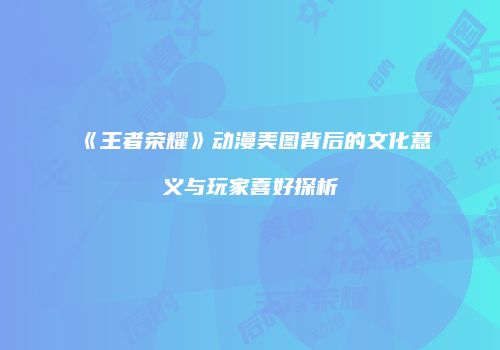《王者荣耀》动漫美图背后的文化意义与玩家喜好探析