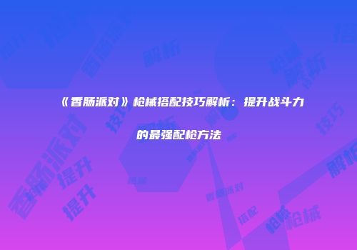 《香肠派对》枪械搭配技巧解析：提升战斗力的最强配枪方法