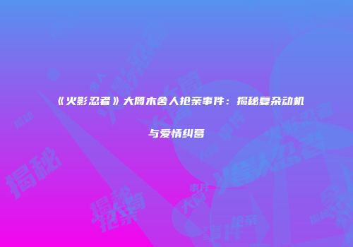 《火影忍者》大筒木舍人抢亲事件：揭秘复杂动机与爱情纠葛