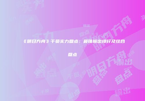 《明日方舟》干员实力盘点：最强输出排行及综合盘点