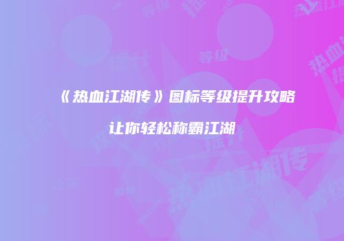 《热血江湖传》图标等级提升攻略让你轻松称霸江湖