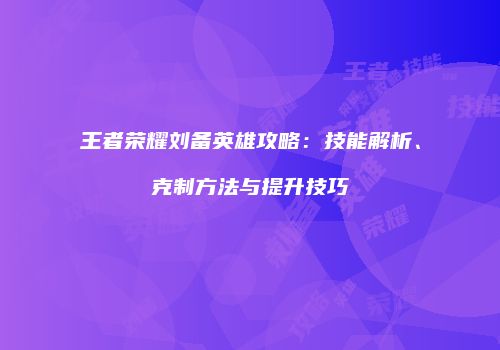 王者荣耀刘备英雄攻略：技能解析、克制方法与提升技巧