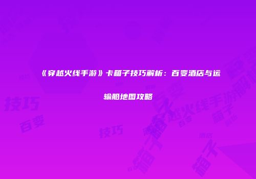 《穿越火线手游》卡箱子技巧解析：百变酒店与运输船地图攻略