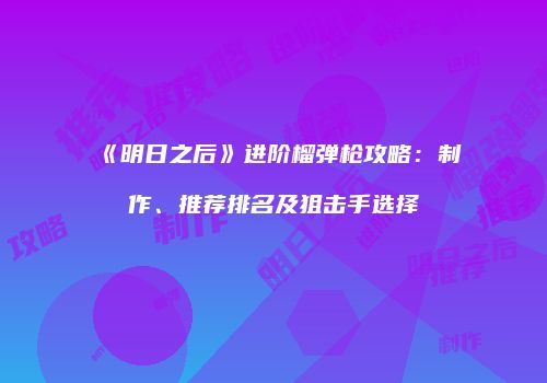《明日之后》进阶榴弹枪攻略：制作、推荐排名及狙击手选择