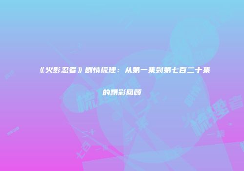 《火影忍者》剧情梳理：从第一集到第七百二十集的精彩回顾