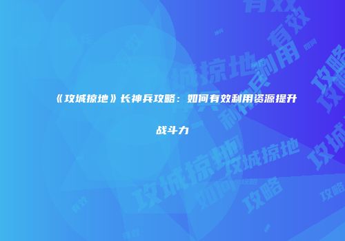《攻城掠地》长神兵攻略：如何有效利用资源提升战斗力