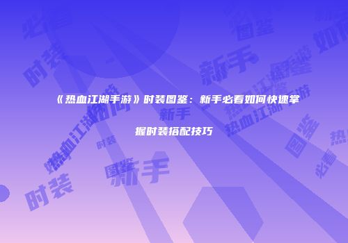 《热血江湖手游》时装图鉴：新手必看如何快速掌握时装搭配技巧