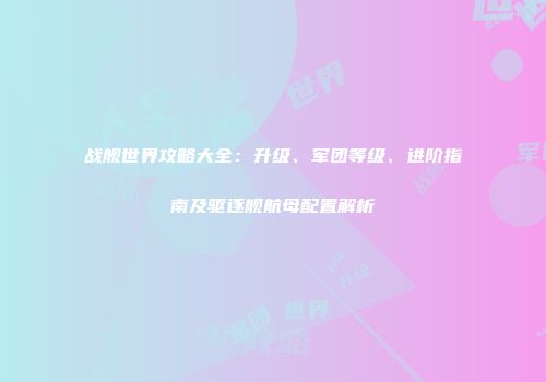 战舰世界攻略大全：升级、军团等级、进阶指南及驱逐舰航母配置解析