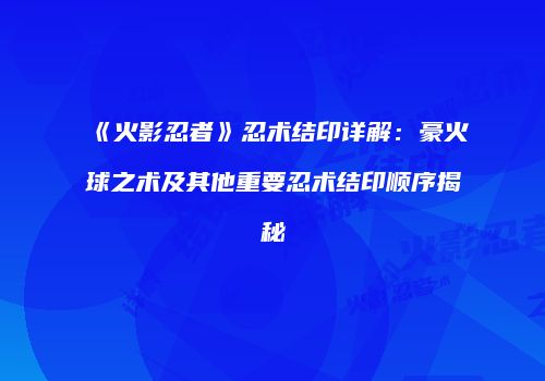 《火影忍者》忍术结印详解：豪火球之术及其他重要忍术结印顺序揭秘