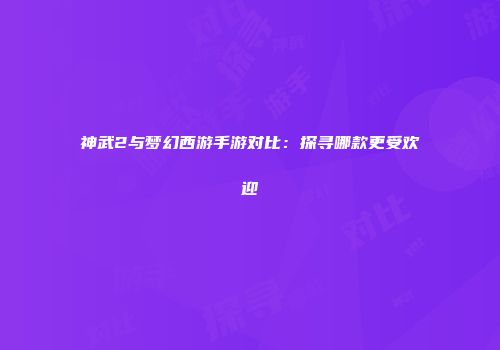 神武2与梦幻西游手游对比：探寻哪款更受欢迎