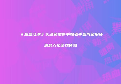 《热血江湖》实名制后新手和老手如何利用资源最大化游戏体验