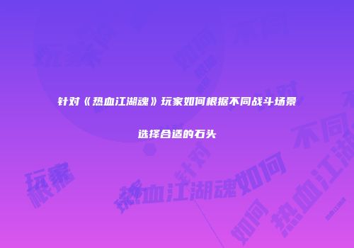 针对《热血江湖魂》玩家如何根据不同战斗场景选择合适的石头
