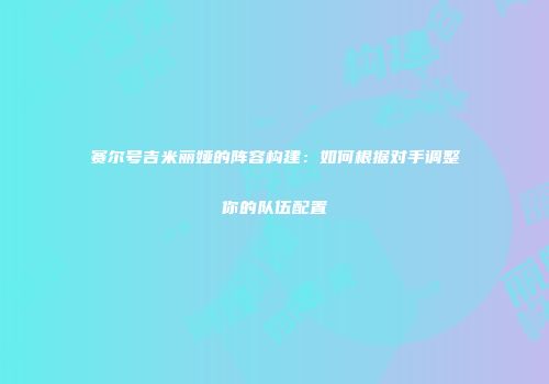赛尔号吉米丽娅的阵容构建：如何根据对手调整你的队伍配置