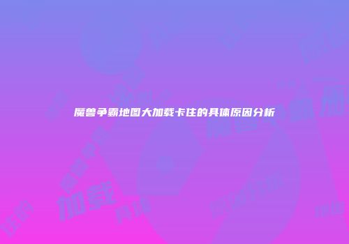 魔兽争霸地图大加载卡住的具体原因分析