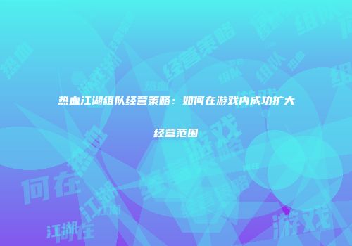 热血江湖组队经营策略：如何在游戏内成功扩大经营范围