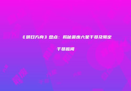 《明日方舟》盘点：揭秘最废六星干员及限定干员趣闻