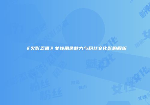 《火影忍者》女性角色魅力与粉丝文化影响解析