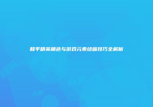 和平精英角色与游戏元素绘画技巧全解析
