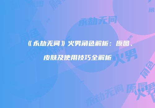 《永劫无间》火男角色解析：原图、皮肤及使用技巧全解析