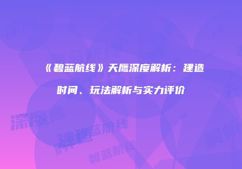 《碧蓝航线》天鹰深度解析：建造时间、玩法解析与实力评价
