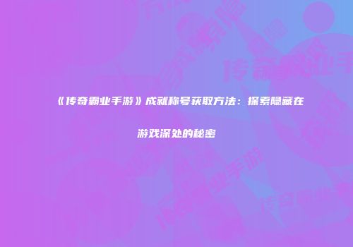 《传奇霸业手游》成就称号获取方法：探索隐藏在游戏深处的秘密