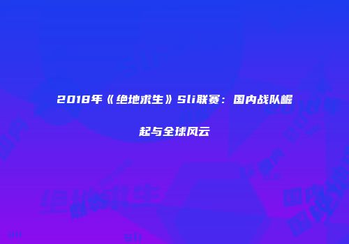 2018年《绝地求生》Sli联赛：国内战队崛起与全球风云