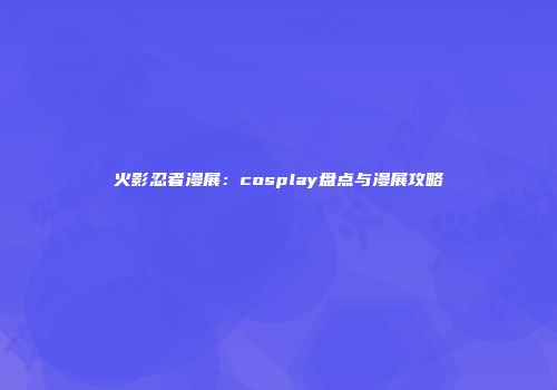火影忍者漫展：cosplay盘点与漫展攻略