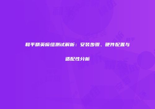 和平精英模组测试解析：安装步骤、硬件配置与适配性分析