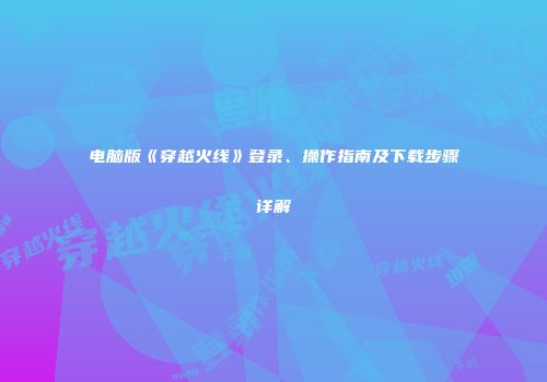 电脑版《穿越火线》登录、操作指南及下载步骤详解