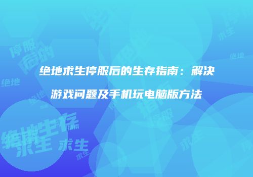 绝地求生停服后的生存指南：解决游戏问题及手机玩电脑版方法