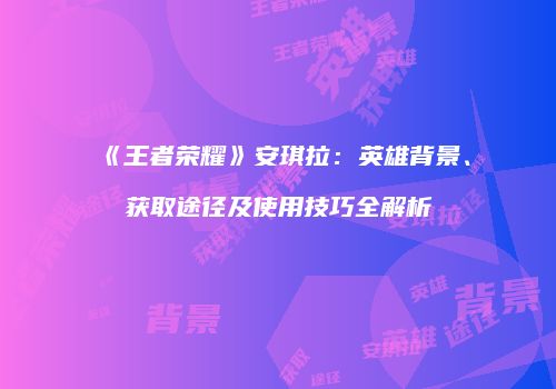 《王者荣耀》安琪拉：英雄背景、获取途径及使用技巧全解析