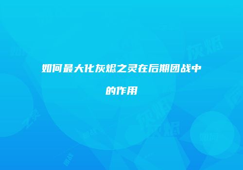 如何最大化灰烬之灵在后期团战中的作用