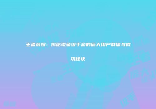 王者荣耀：揭秘现象级手游的庞大用户群体与成功秘诀