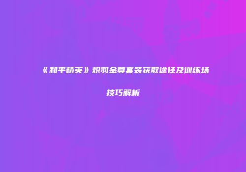《和平精英》炽羽金尊套装获取途径及训练场技巧解析