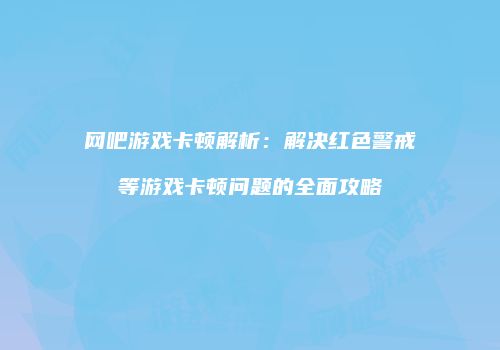 网吧游戏卡顿解析：解决红色警戒等游戏卡顿问题的全面攻略