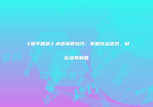 《和平精英》水塔攀爬技巧：掌握伏击优势，轻松出奇制胜