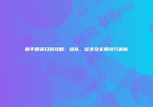 和平精英扫码攻略：组队、登录及实用技巧解析