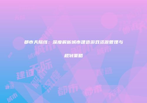 都市天际线：深度解析城市建造游戏资源管理与规划策略