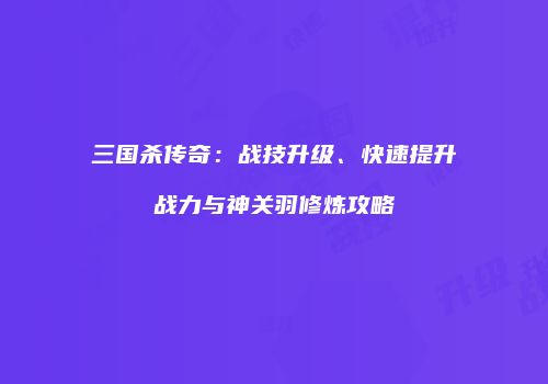 三国杀传奇：战技升级、快速提升战力与神关羽修炼攻略