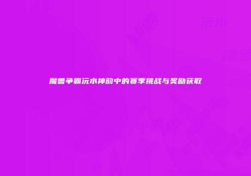 魔兽争霸沅水神韵中的赛季挑战与奖励获取