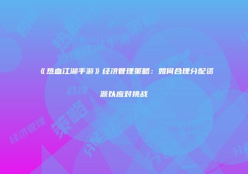 《热血江湖手游》经济管理策略：如何合理分配资源以应对挑战