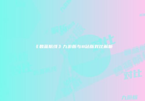 《碧蓝航线》九游版与B站版对比解析