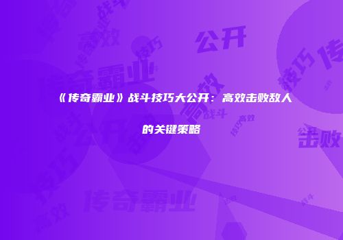 《传奇霸业》战斗技巧大公开：高效击败敌人的关键策略