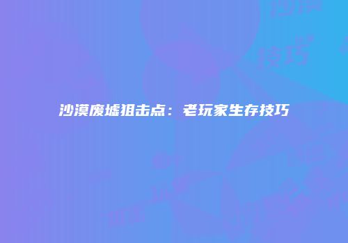 沙漠废墟狙击点：老玩家生存技巧