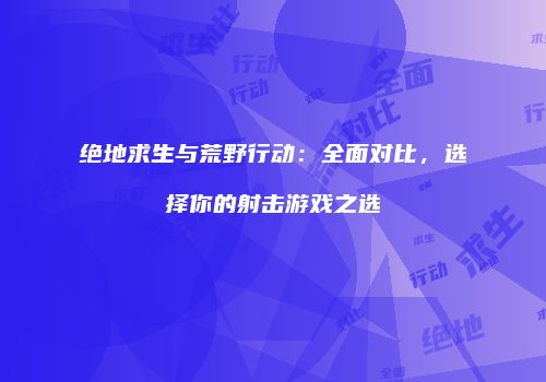 绝地求生与荒野行动：全面对比，选择你的射击游戏之选