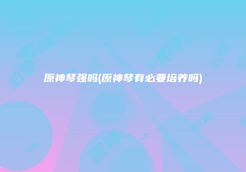 原神琴强吗(原神琴有必要培养吗)