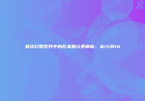 最终幻想系列中的欧米茄元素解析：从15到10