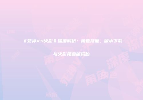 《死神VS火影》深度解析：角色技能、版本下载与火影尾兽版揭秘