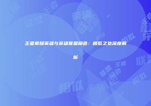 王者荣耀英雄与英雄联盟角色：相似之处深度解析