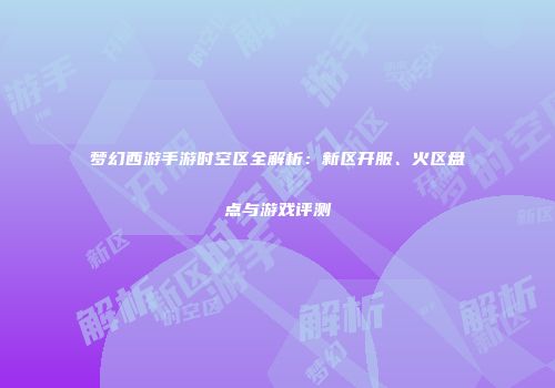 梦幻西游手游时空区全解析：新区开服、火区盘点与游戏评测